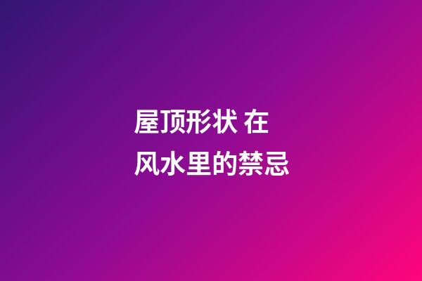 屋顶形状 在风水里的禁忌